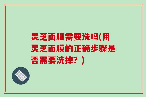 灵芝面膜需要洗吗(用灵芝面膜的正确步骤是否需要洗掉?) 灵芝面膜需要洗吗(用灵芝面膜的正确步骤是否需要洗掉?)