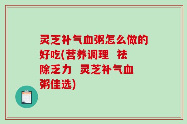 灵芝粥怎么做的好吃(营养调理 祛除乏力 灵芝粥佳选) 灵芝粥怎么做的好吃(营养调理 祛除乏力 灵芝粥佳选)