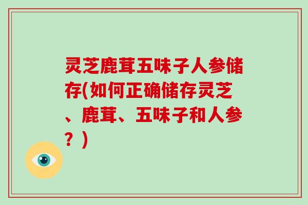 灵芝鹿茸五味子人参储存(如何正确储存灵芝、鹿茸、五味子和人参?) 灵芝鹿茸五味子人参储存(如何正确储存灵芝、鹿茸、五味子和人参?)