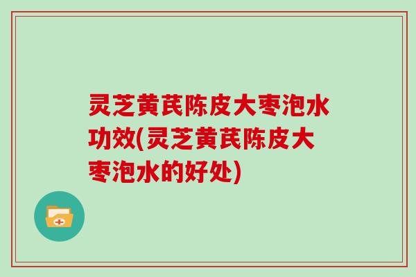 灵芝黄芪陈皮大枣泡水功效(灵芝黄芪陈皮大枣泡水的好处) 灵芝黄芪陈皮大枣泡水功效(灵芝黄芪陈皮大枣泡水的好处)
