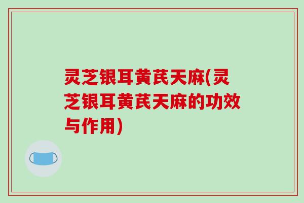 灵芝银耳黄芪天麻(灵芝银耳黄芪天麻的功效与作用) 灵芝银耳黄芪天麻(灵芝银耳黄芪天麻的功效与作用)