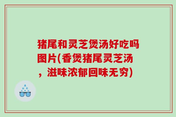 猪尾和灵芝煲汤好吃吗图片(香煲猪尾灵芝汤,滋味浓郁回味无穷) 猪尾和灵芝煲汤好吃吗图片(香煲猪尾灵芝汤,滋味浓郁回味无穷)
