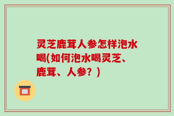 灵芝鹿茸人参怎样泡水喝(如何泡水喝灵芝、鹿茸、人参?) 灵芝鹿茸人参怎样泡水喝(如何泡水喝灵芝、鹿茸、人参?)