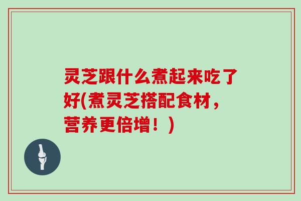 灵芝跟什么煮起来吃了好(煮灵芝搭配食材,营养更倍增!) 灵芝跟什么煮起来吃了好(煮灵芝搭配食材,营养更倍增!)
