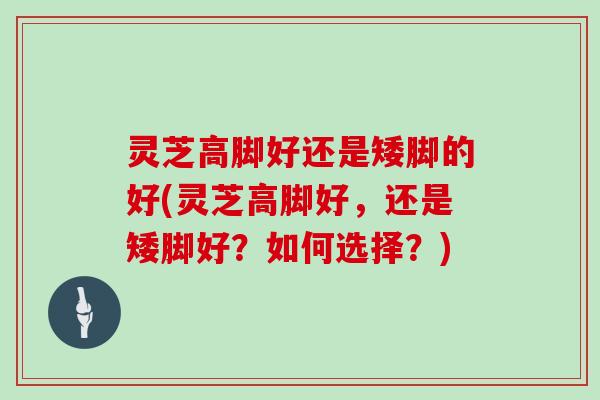 灵芝高脚好还是矮脚的好(灵芝高脚好,还是矮脚好?如何选择?) 灵芝高脚好还是矮脚的好(灵芝高脚好,还是矮脚好?如何选择?)