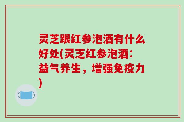 灵芝跟红参泡酒有什么好处(灵芝红参泡酒:益气养生,增强免疫力) 灵芝跟红参泡酒有什么好处(灵芝红参泡酒:益气养生,增强免疫力)