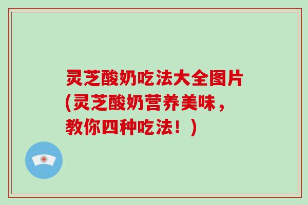 灵芝酸奶吃法大全图片(灵芝酸奶营养美味,教你四种吃法!) 灵芝酸奶吃法大全图片(灵芝酸奶营养美味,教你四种吃法!)