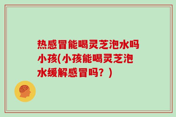 热能喝灵芝泡水吗小孩(小孩能喝灵芝泡水缓解吗?) 热能喝灵芝泡水吗小孩(小孩能喝灵芝泡水缓解吗?)