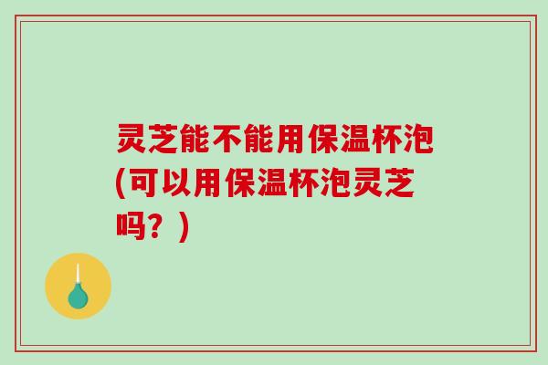 灵芝能不能用保温杯泡(可以用保温杯泡灵芝吗?) 灵芝能不能用保温杯泡(可以用保温杯泡灵芝吗?)