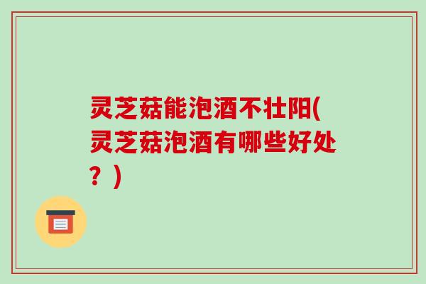 灵芝菇能泡酒不壮阳(灵芝菇泡酒有哪些好处?) 灵芝菇能泡酒不壮阳(灵芝菇泡酒有哪些好处?)