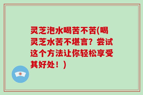 灵芝泡水喝苦不苦(喝灵芝水苦不堪言?尝试这个方法让你轻松享受其好处!) 灵芝泡水喝苦不苦(喝灵芝水苦不堪言?尝试这个方法让你轻松享受其好处!)