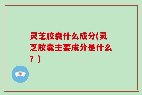灵芝胶囊什么成分(灵芝胶囊主要成分是什么?) 灵芝胶囊什么成分(灵芝胶囊主要成分是什么?)