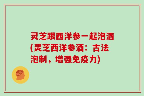 灵芝跟西洋参一起泡酒(灵芝西洋参酒:古法泡制,增强免疫力) 灵芝跟西洋参一起泡酒(灵芝西洋参酒:古法泡制,增强免疫力)