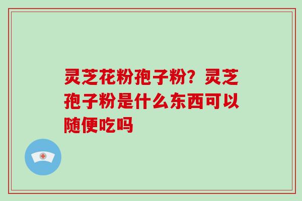 灵芝花粉孢子粉?灵芝孢子粉是什么东西可以随便吃吗 灵芝花粉孢子粉?灵芝孢子粉是什么东西可以随便吃吗