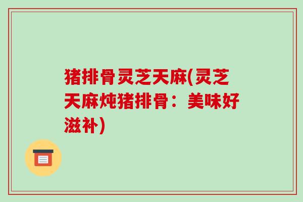 猪排骨灵芝天麻(灵芝天麻炖猪排骨:美味好滋补) 猪排骨灵芝天麻(灵芝天麻炖猪排骨:美味好滋补)