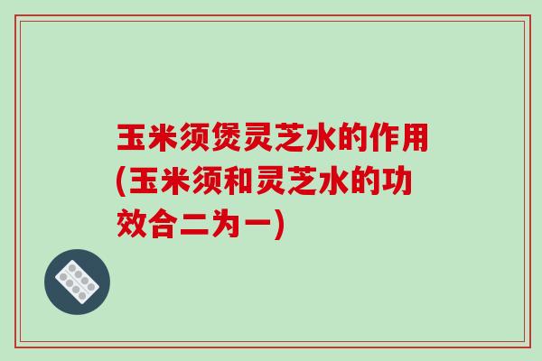 玉米须煲灵芝水的作用(玉米须和灵芝水的功效合二为一) 玉米须煲灵芝水的作用(玉米须和灵芝水的功效合二为一)