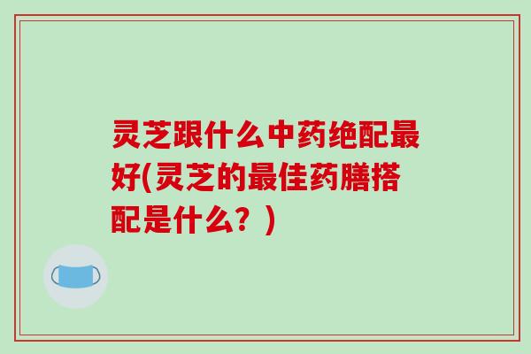 灵芝跟什么绝配好(灵芝的佳药膳搭配是什么?) 灵芝跟什么绝配好(灵芝的佳药膳搭配是什么?)
