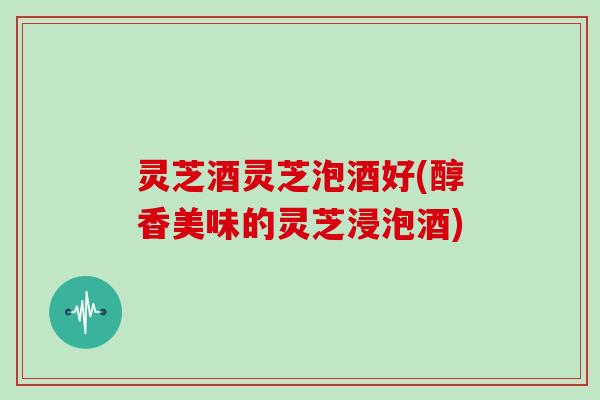 灵芝酒灵芝泡酒好(醇香美味的灵芝浸泡酒) 灵芝酒灵芝泡酒好(醇香美味的灵芝浸泡酒)