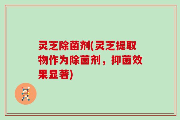 灵芝除菌剂(灵芝提取物作为除菌剂,抑菌效果显著) 灵芝除菌剂(灵芝提取物作为除菌剂,抑菌效果显著)