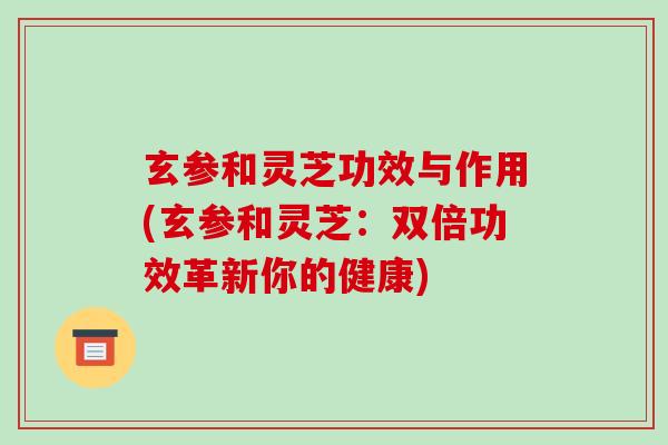 玄参和灵芝功效与作用(玄参和灵芝:双倍功效革新你的健康) 玄参和灵芝功效与作用(玄参和灵芝:双倍功效革新你的健康)