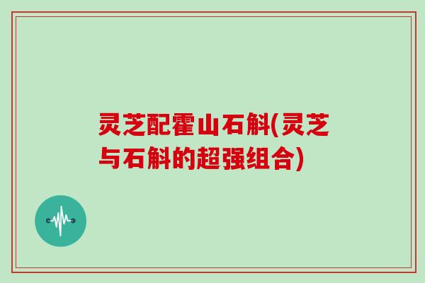 灵芝配霍山石斛(灵芝与石斛的超强组合) 灵芝配霍山石斛(灵芝与石斛的超强组合)