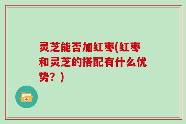 灵芝能否加红枣(红枣和灵芝的搭配有什么优势?) 灵芝能否加红枣(红枣和灵芝的搭配有什么优势?)