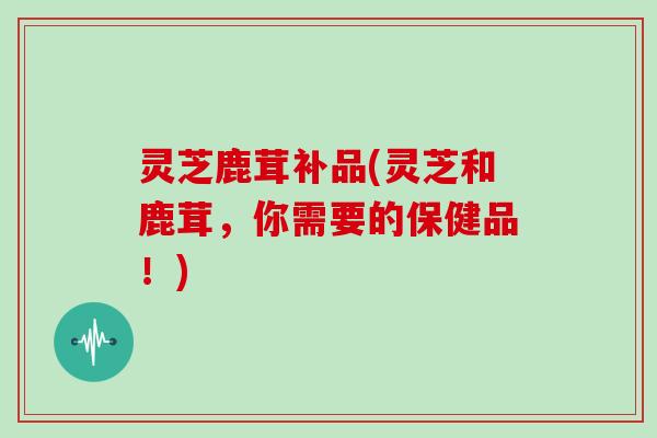 灵芝鹿茸补品(灵芝和鹿茸,你需要的保健品!) 灵芝鹿茸补品(灵芝和鹿茸,你需要的保健品!)