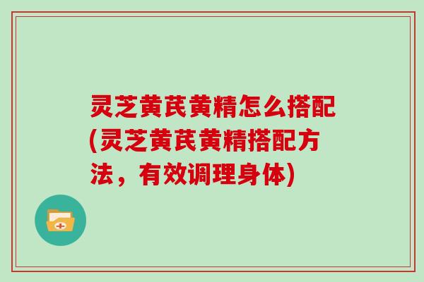 灵芝黄芪黄精怎么搭配(灵芝黄芪黄精搭配方法,有效调理身体) 灵芝黄芪黄精怎么搭配(灵芝黄芪黄精搭配方法,有效调理身体)