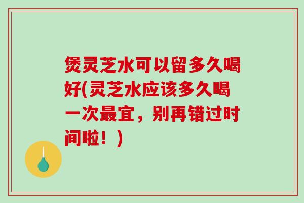 煲灵芝水可以留多久喝好(灵芝水应该多久喝一次宜,别再错过时间啦!) 煲灵芝水可以留多久喝好(灵芝水应该多久喝一次宜,别再错过时间啦!)