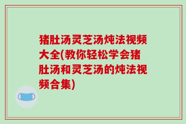 猪肚汤灵芝汤炖法视频大全(教你轻松学会猪肚汤和灵芝汤的炖法视频合集) 猪肚汤灵芝汤炖法视频大全(教你轻松学会猪肚汤和灵芝汤的炖法视频合集)