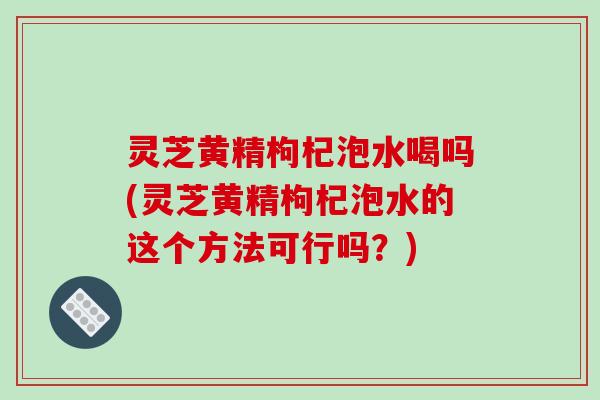灵芝黄精枸杞泡水喝吗(灵芝黄精枸杞泡水的这个方法可行吗?) 灵芝黄精枸杞泡水喝吗(灵芝黄精枸杞泡水的这个方法可行吗?)