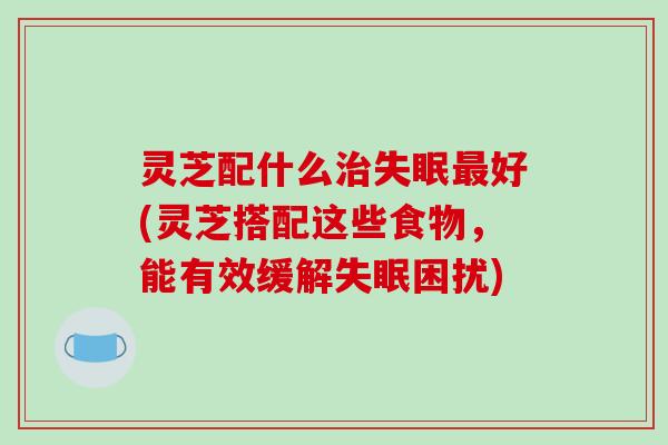 灵芝配什么好(灵芝搭配这些食物,能有效缓解困扰) 灵芝配什么好(灵芝搭配这些食物,能有效缓解困扰)