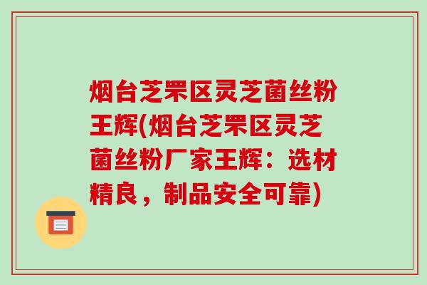 烟台芝罘区灵芝菌丝粉王辉(烟台芝罘区灵芝菌丝粉厂家王辉:选材精良,制品安全可靠) 烟台芝罘区灵芝菌丝粉王辉(烟台芝罘区灵芝菌丝粉厂家王辉:选材精良,制品安全可靠)