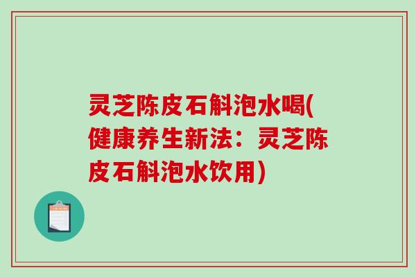 灵芝陈皮石斛泡水喝(健康养生新法:灵芝陈皮石斛泡水饮用) 灵芝陈皮石斛泡水喝(健康养生新法:灵芝陈皮石斛泡水饮用)