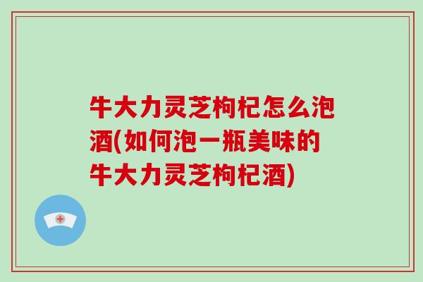 牛大力灵芝枸杞怎么泡酒(如何泡一瓶美味的牛大力灵芝枸杞酒) 牛大力灵芝枸杞怎么泡酒(如何泡一瓶美味的牛大力灵芝枸杞酒)