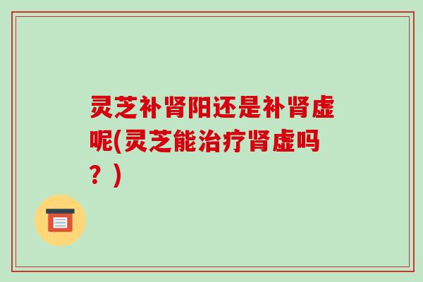 灵芝补阳还是补虚呢(灵芝能虚吗?) 灵芝补阳还是补虚呢(灵芝能虚吗?)