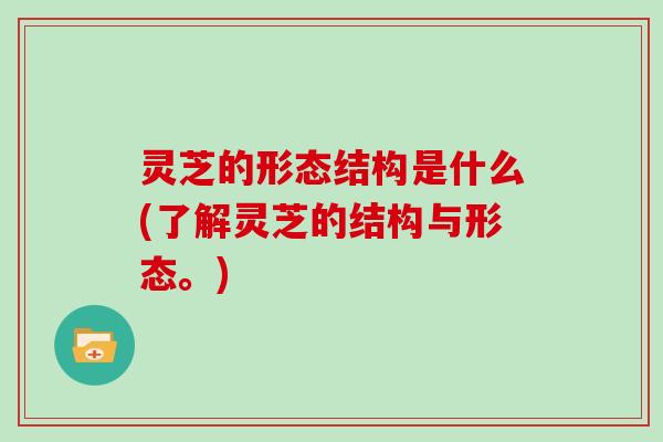 灵芝的形态结构是什么(了解灵芝的结构与形态。) 灵芝的形态结构是什么(了解灵芝的结构与形态。)