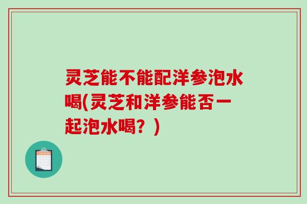 灵芝能不能配洋参泡水喝(灵芝和洋参能否一起泡水喝?) 灵芝能不能配洋参泡水喝(灵芝和洋参能否一起泡水喝?)