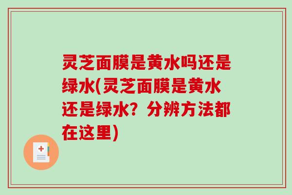 灵芝面膜是黄水吗还是绿水(灵芝面膜是黄水还是绿水?分辨方法都在这里) 灵芝面膜是黄水吗还是绿水(灵芝面膜是黄水还是绿水?分辨方法都在这里)