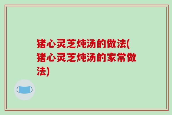猪心灵芝炖汤的做法(猪心灵芝炖汤的家常做法) 猪心灵芝炖汤的做法(猪心灵芝炖汤的家常做法)