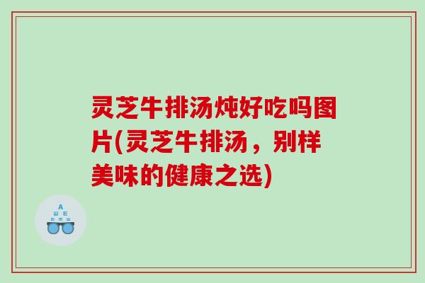 灵芝牛排汤炖好吃吗图片(灵芝牛排汤,别样美味的健康之选) 灵芝牛排汤炖好吃吗图片(灵芝牛排汤,别样美味的健康之选)