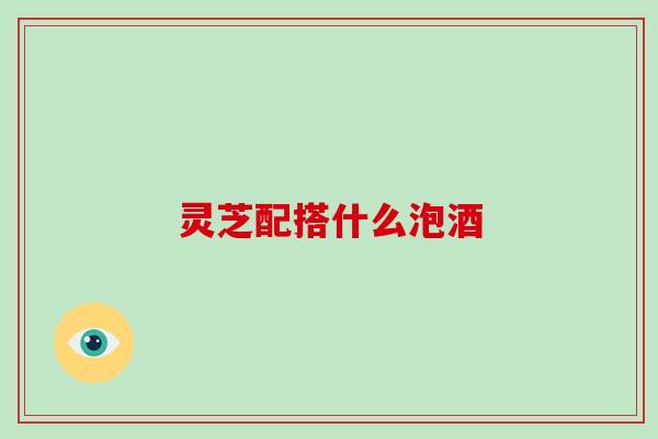 灵芝配搭什么泡酒 灵芝配搭什么泡酒