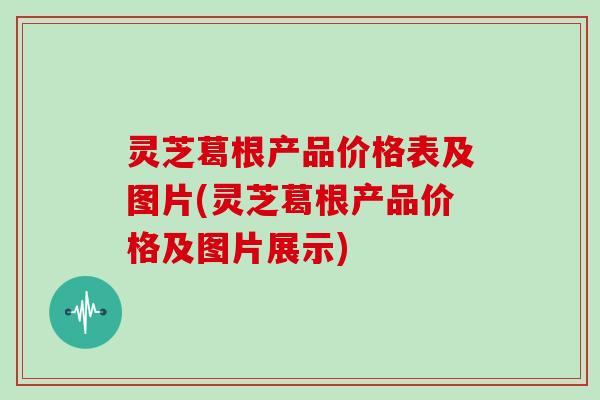 灵芝葛根产品价格表及图片(灵芝葛根产品价格及图片展示)