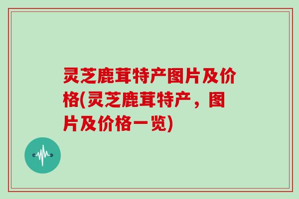 灵芝鹿茸特产图片及价格(灵芝鹿茸特产，图片及价格一览)