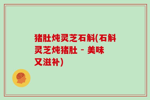 猪肚炖灵芝石斛(石斛灵芝炖猪肚 - 美味又滋补) 猪肚炖灵芝石斛(石斛灵芝炖猪肚 - 美味又滋补)