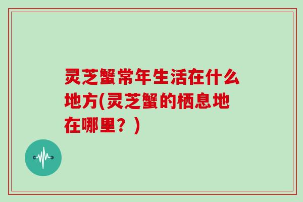 灵芝蟹常年生活在什么地方(灵芝蟹的栖息地在哪里?) 灵芝蟹常年生活在什么地方(灵芝蟹的栖息地在哪里?)