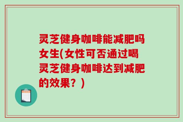 灵芝健身咖啡能吗女生(女性可否通过喝灵芝健身咖啡达到的效果?) 灵芝健身咖啡能吗女生(女性可否通过喝灵芝健身咖啡达到的效果?)