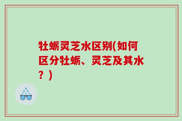 牡蛎灵芝水区别(如何区分牡蛎、灵芝及其水?) 牡蛎灵芝水区别(如何区分牡蛎、灵芝及其水?)