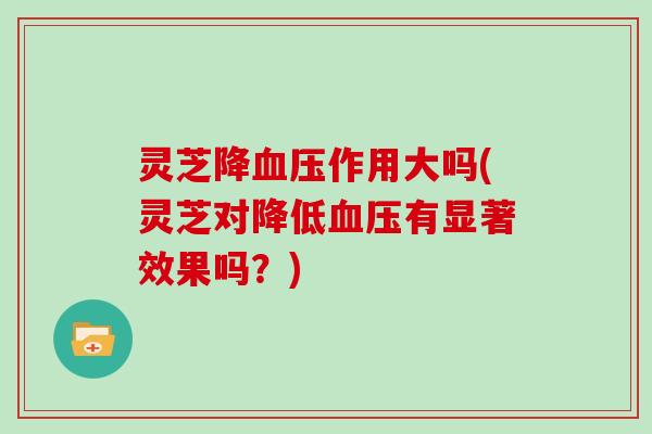 灵芝降作用大吗(灵芝对降低有显著效果吗?) 灵芝降作用大吗(灵芝对降低有显著效果吗?)