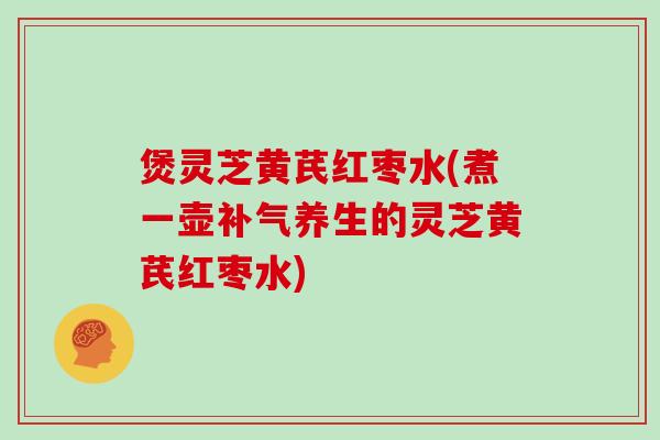 煲灵芝黄芪红枣水(煮一壶养生的灵芝黄芪红枣水) 煲灵芝黄芪红枣水(煮一壶养生的灵芝黄芪红枣水)